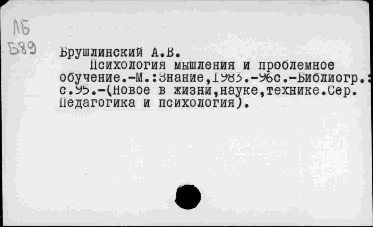 ﻿Ьрушлинский А.В.
Психология мышления и проблемное обучение.-М. :знание,1№г>.-Убс.-ьиолиогр. с.№.-(новое в жизни,науке,технике.иер. Педагогика и психология;.